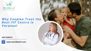 Why Couples Trust the Best IVF Centre in Varanasi